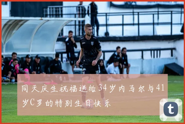 同天庆生祝福送给34岁内马尔与41岁C罗的特别生日快乐