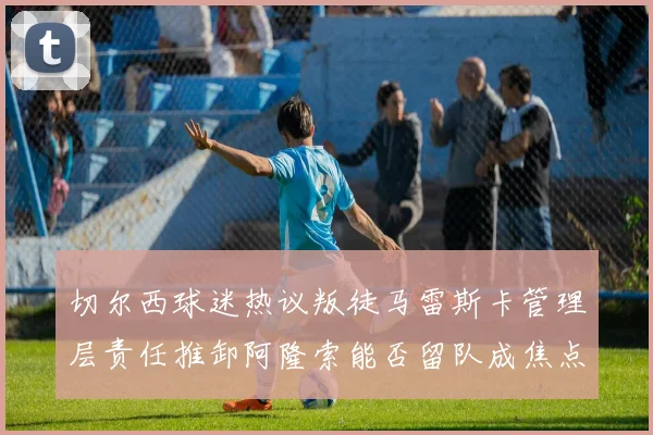 切尔西球迷热议叛徒马雷斯卡管理层责任推卸阿隆索能否留队成焦点