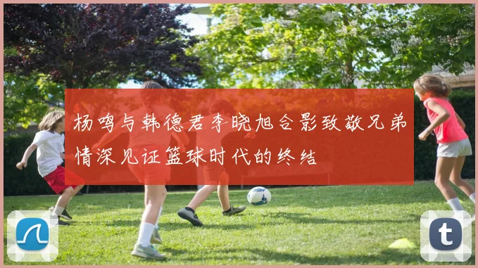 杨鸣与韩德君李晓旭合影致敬兄弟情深见证篮球时代的终结