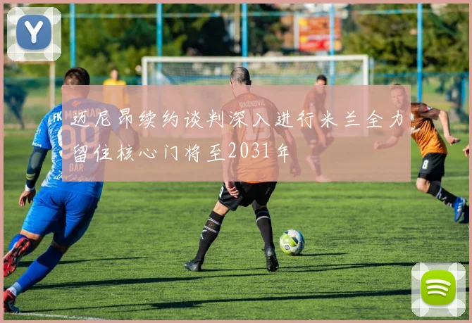 迈尼昂续约谈判深入进行米兰全力留住核心门将至2031年