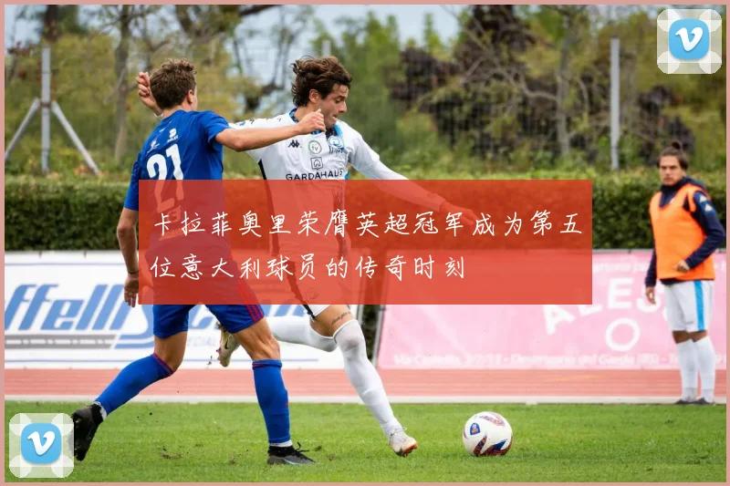 卡拉菲奥里荣膺英超冠军成为第五位意大利球员的传奇时刻
