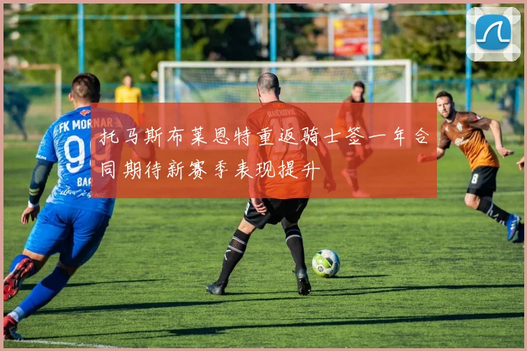 托马斯布莱恩特重返骑士签一年合同期待新赛季表现提升