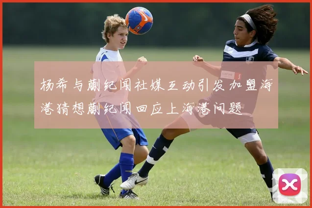 杨希与蒯纪闻社媒互动引发加盟海港猜想蒯纪闻回应上海港问题